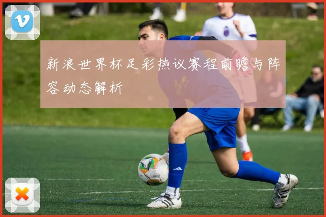 新浪世界杯足彩热议赛程前瞻与阵容动态解析