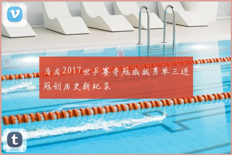 马龙2017世乒赛夺冠成就男单三连冠创历史新纪录