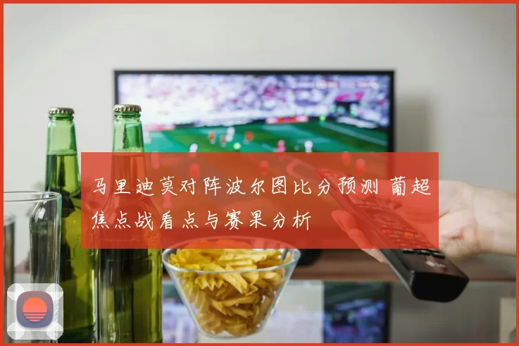 马里迪莫对阵波尔图比分预测 葡超焦点战看点与赛果分析