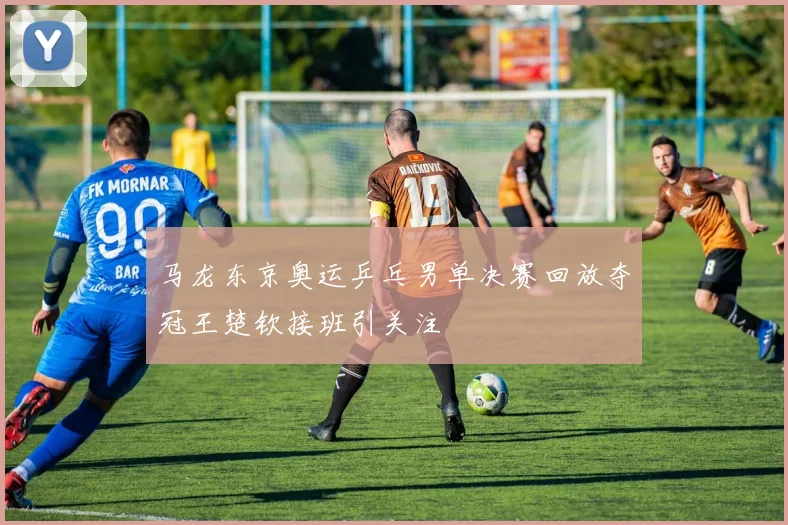 马龙东京奥运乒乓男单决赛回放夺冠王楚钦接班引关注