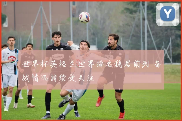 世界杯英格兰世界排名稳居前列 备战情况持续受关注