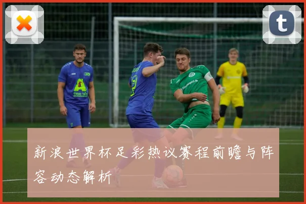 新浪世界杯足彩热议赛程前瞻与阵容动态解析