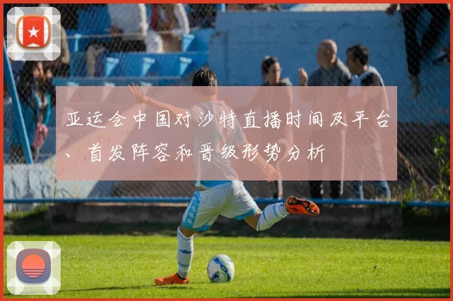 亚运会中国对沙特直播时间及平台、首发阵容和晋级形势分析