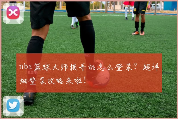 nba篮球大师换手机怎么登录？超详细登录攻略来啦！