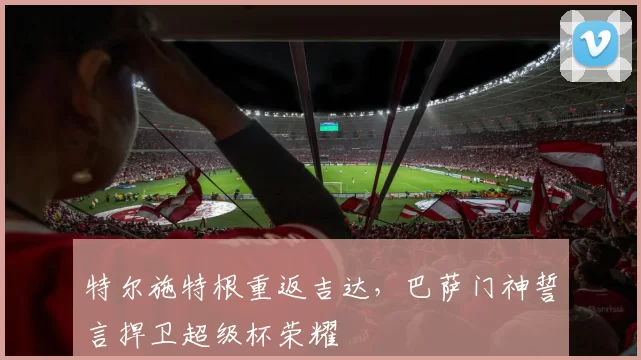 特尔施特根重返吉达，巴萨门神誓言捍卫超级杯荣耀