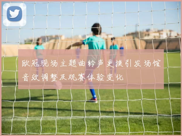 欧冠现场主题曲铃声更换引发场馆音效调整及观赛体验变化