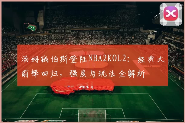 汤姆钱伯斯登陆NBA2KOL2:经典大前锋回归,强度与玩法全解析
