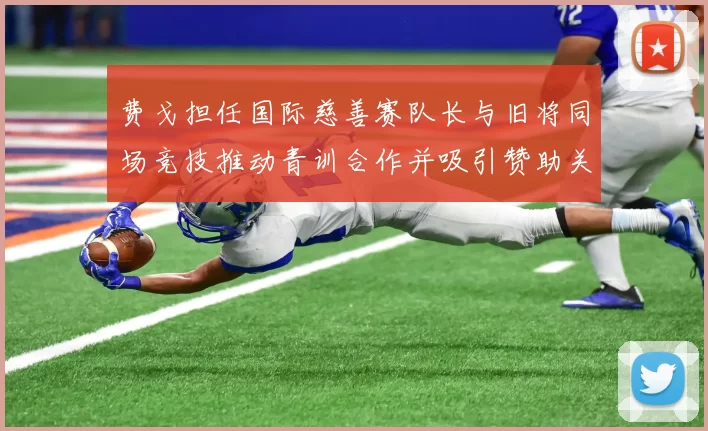 费戈担任国际慈善赛队长与旧将同场竞技推动青训合作并吸引赞助关注