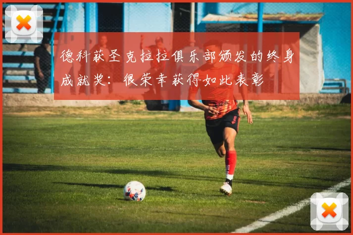 德科获圣克拉拉俱乐部颁发的终身成就奖:很荣幸获得如此表彰