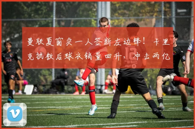 曼联夏窗卖一人签新左边锋!卡里克执教后球衣销量回升,冲击两亿