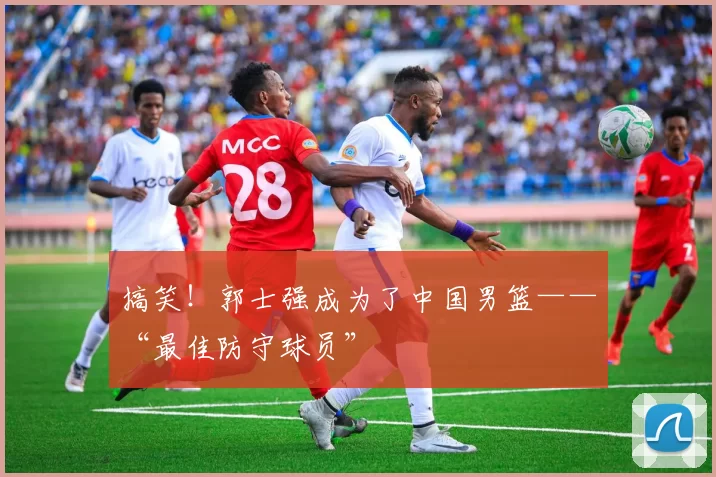 搞笑!郭士强成为了中国男篮——“最佳防守球员”