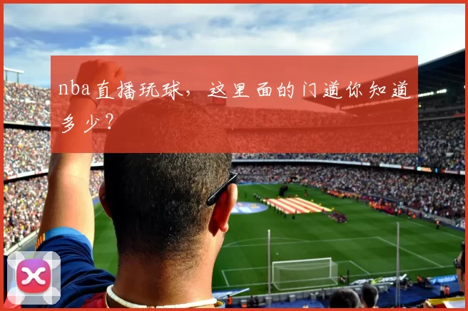 nba直播玩球，这里面的门道你知道多少？