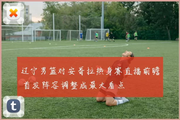辽宁男篮对安哥拉热身赛直播前瞻 首发阵容调整成最大看点