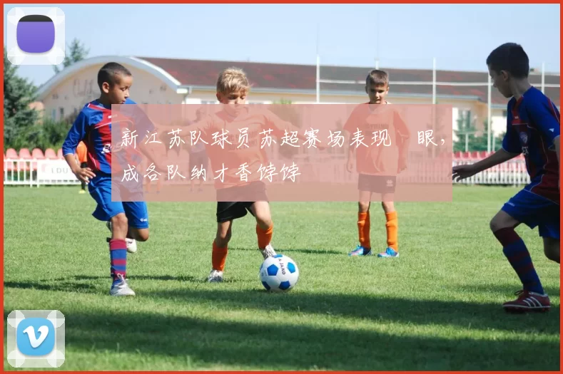 新江苏队球员苏超赛场表现靚眼，成各队纳才香饽饽