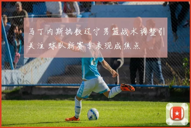 马丁内斯执教辽宁男篮战术调整引关注 球队新赛季表现成焦点