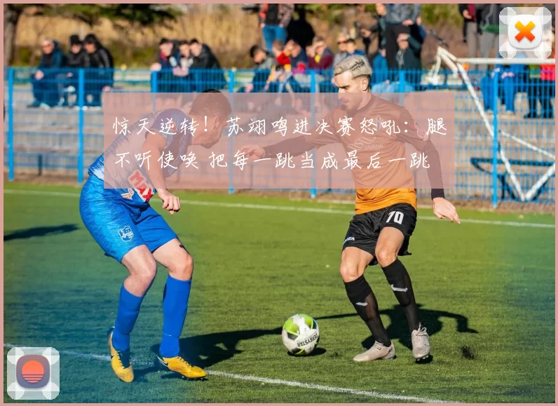 惊天逆转！苏翊鸣进决赛怒吼：腿不听使唤 把每一跳当成最后一跳