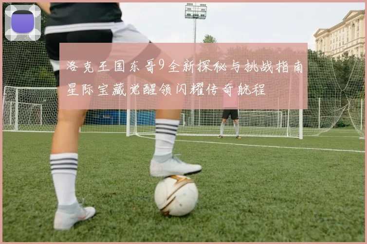 洛克王国东哥9全新探秘与挑战指南星际宝藏觉醒领闪耀传奇航程