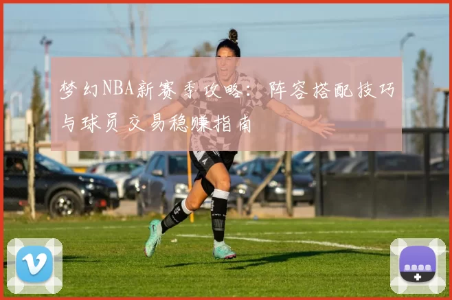 梦幻NBA新赛季攻略：阵容搭配技巧与球员交易稳赚指南