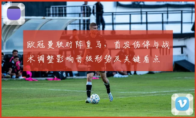 欧冠曼联对阵皇马，首发伤停与战术调整影响晋级形势及关键看点