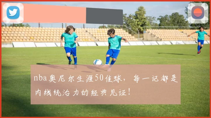 nba奥尼尔生涯50佳球，每一记都是内线统治力的经典见证！