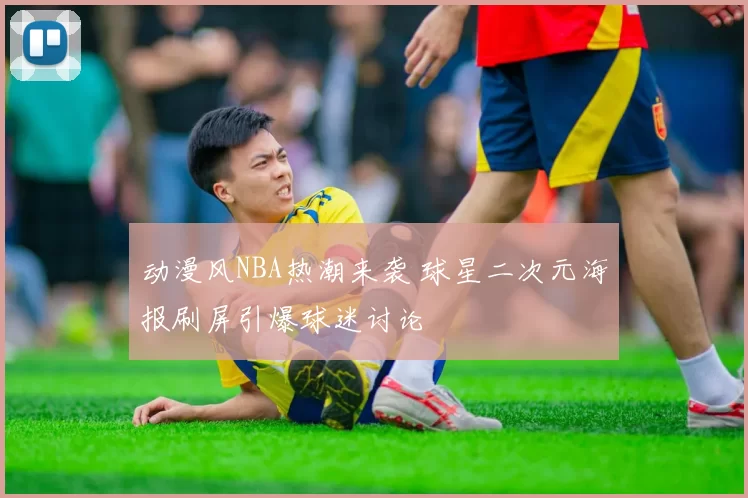 动漫风NBA热潮来袭 球星二次元海报刷屏引爆球迷讨论