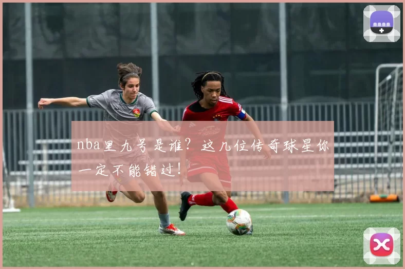 nba里九号是谁？这几位传奇球星你一定不能错过！