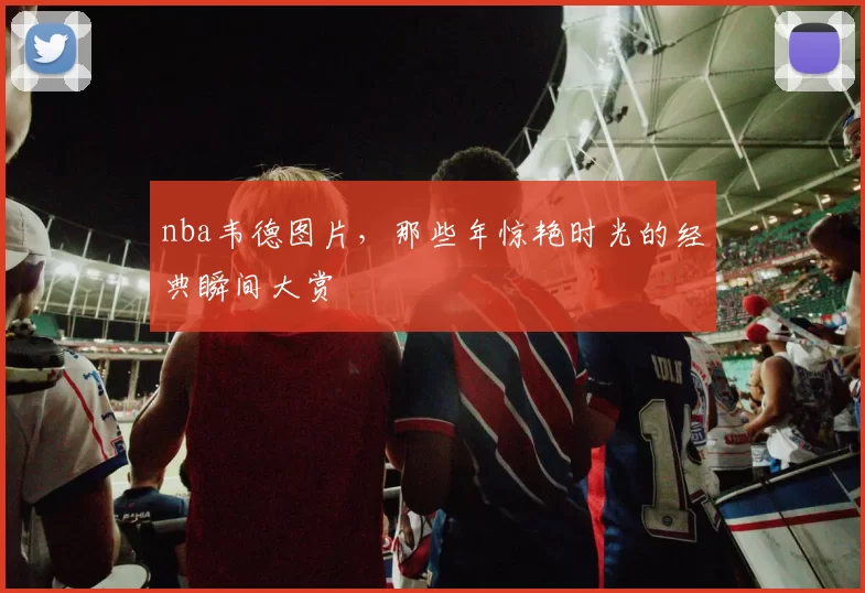 nba韦德图片,那些年惊艳时光的经典瞬间大赏