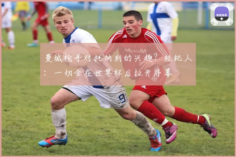 曼城枪手对托纳利的兴趣？经纪人：一切会在世界杯后拉开序幕